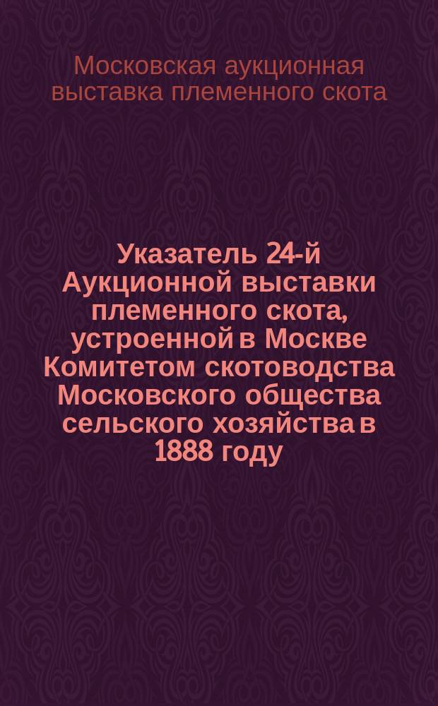 Указатель 24-й Аукционной выставки племенного скота, устроенной в Москве Комитетом скотоводства Московского общества сельского хозяйства в 1888 году