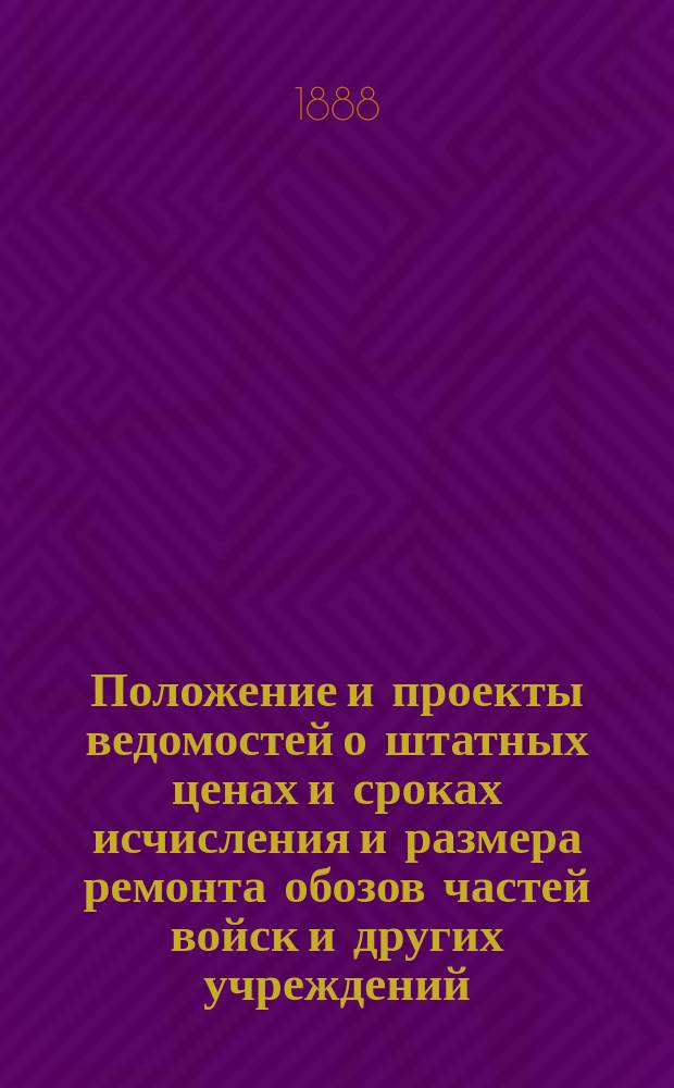 [Положение и проекты ведомостей о штатных ценах и сроках исчисления и размера ремонта обозов частей войск и других учреждений : Утв. воен. министром 13 ноября 1887 г