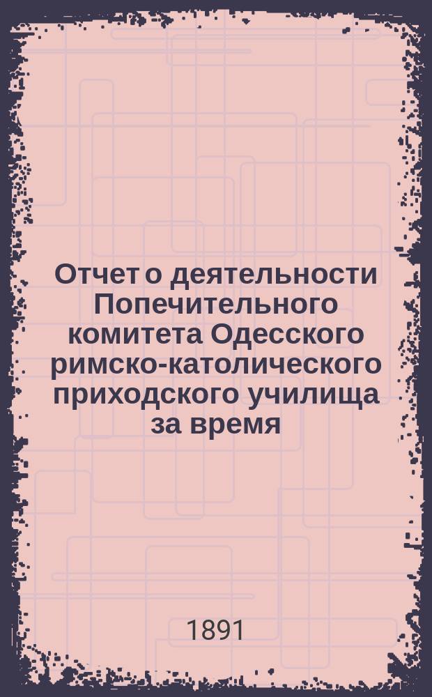 Отчет о деятельности Попечительного комитета Одесского римско-католического приходского училища за время... ... с 1 сентября 1888 г. по 1 сентября 1891 г. : ... с 1 сентября 1888 г. по 1 сентября 1891 г.