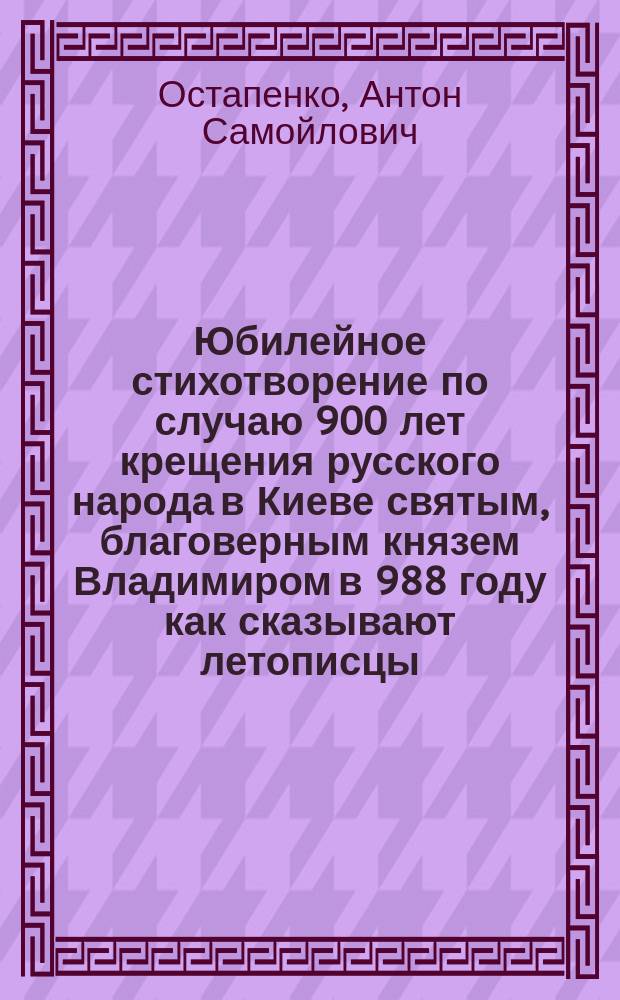 Юбилейное стихотворение по случаю 900 лет крещения русского народа в Киеве святым, благоверным князем Владимиром в 988 году как сказывают летописцы / Соч. член Сиротск. суда Остапенко; Надпись в стихах к памятнику великого гетмана Богдана Хмельницкого написана мной в 1881 году 28 октября и представлена мной его превосходительству, господину бывшему губернатору как председателю Комитета по сооружению памятника Николаю Павловичу Гессе