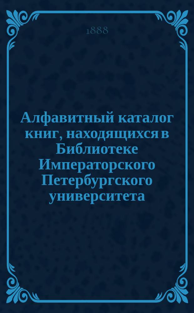 Алфавитный каталог книг, находящихся в Библиотеке Императорского Петербургского университета