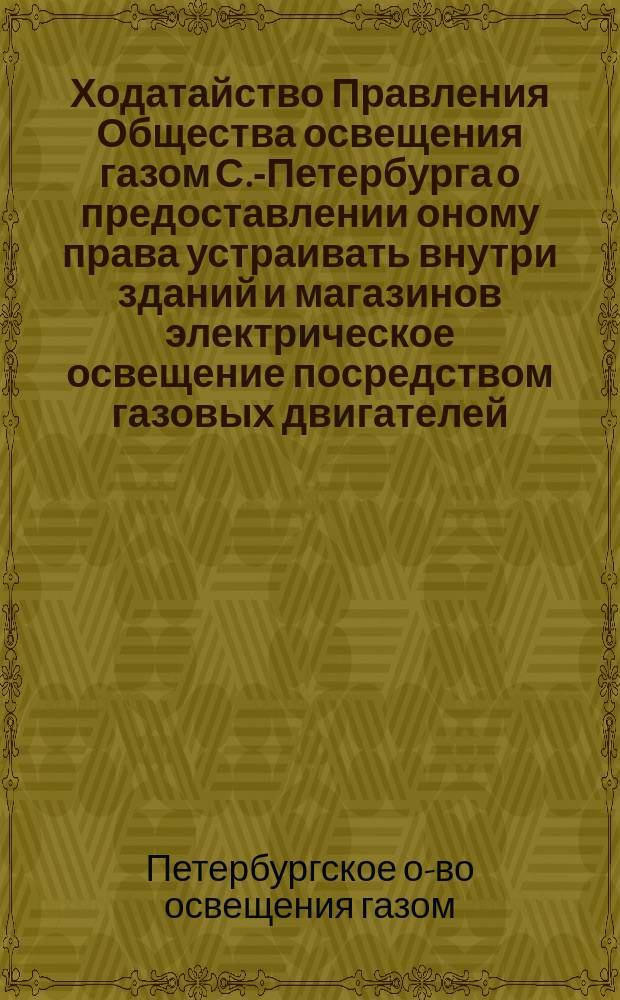 [Ходатайство Правления Общества освещения газом С.-Петербурга о предоставлении оному права устраивать внутри зданий и магазинов электрическое освещение посредством газовых двигателей, а равно эксплуатировать газовые приборы
