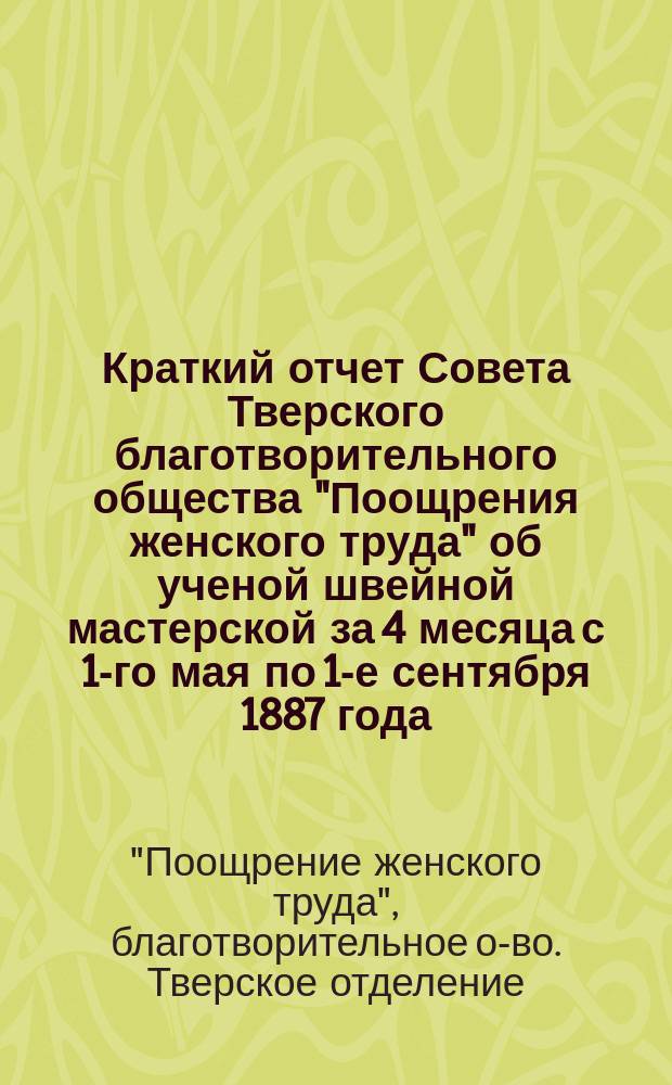 Краткий отчет Совета Тверского благотворительного общества "Поощрения женского труда" об ученой швейной мастерской за 4 месяца с 1-го мая по 1-е сентября 1887 года