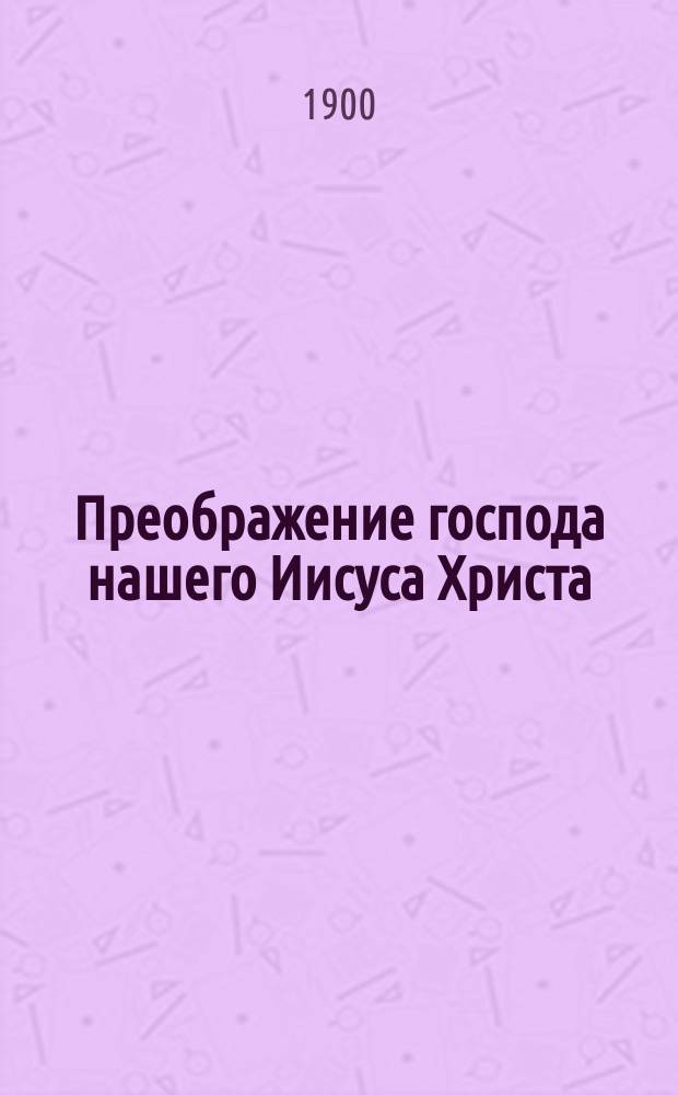 Преображение господа нашего Иисуса Христа : Празднование оного священно-событие совершается св. православною церковию 6 авг. : С присовокуплением нескольких слов верующего православного христианина о месте совершения и с приложением слова на день преображения господня высокопреосвященнейшего Никанора, митрополита Новгородского и С.-Петербургского