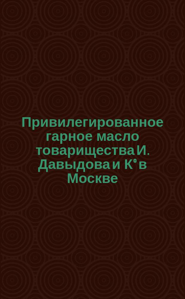 Привилегированное гарное масло товарищества И. Давыдова и К° в Москве : Рекламное изд