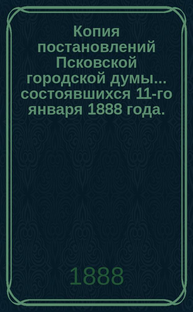 Копия постановлений Псковской городской думы... ... состоявшихся 11-го января 1888 года...