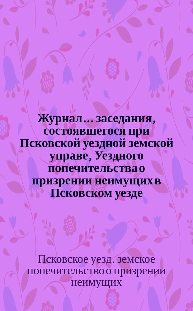 Журнал... заседания, состоявшегося при Псковской уездной земской управе, Уездного попечительства о призрении неимущих в Псковском уезде...
