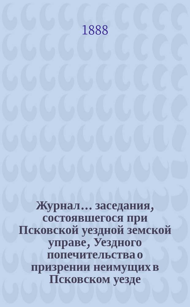 Журнал... заседания, состоявшегося при Псковской уездной земской управе, Уездного попечительства о призрении неимущих в Псковском уезде... ... № 1. 8 января 1888 года