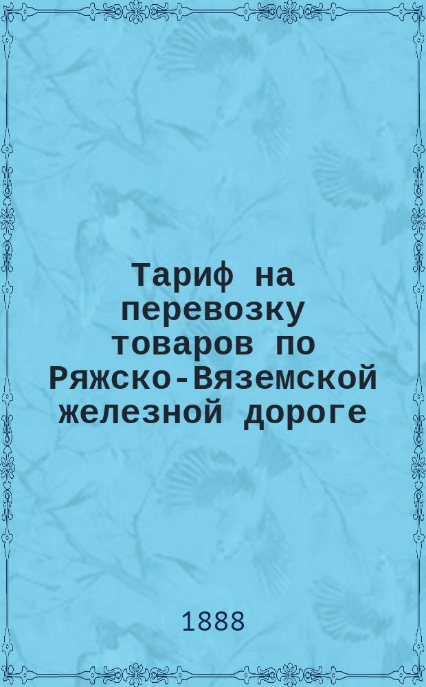 Тариф на перевозку товаров по Ряжско-Вяземской железной дороге : Введен в действие с 1-го января 1884 г. : Испр. и доп. по 1-е сент. 1888 г. : С прил.