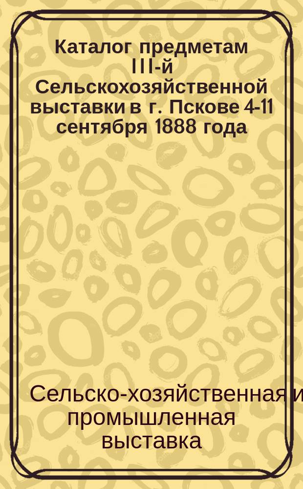 Каталог предметам III-й Сельскохозяйственной выставки в г. Пскове 4-11 сентября 1888 года