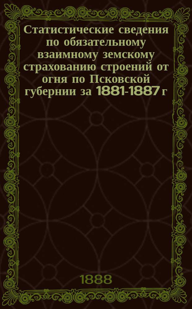Статистические сведения по обязательному взаимному земскому страхованию строений от огня по Псковской губернии за 1881-1887 г : [1-2]. [1] : Уезды: Псковский, Порховский и Великолуцкий