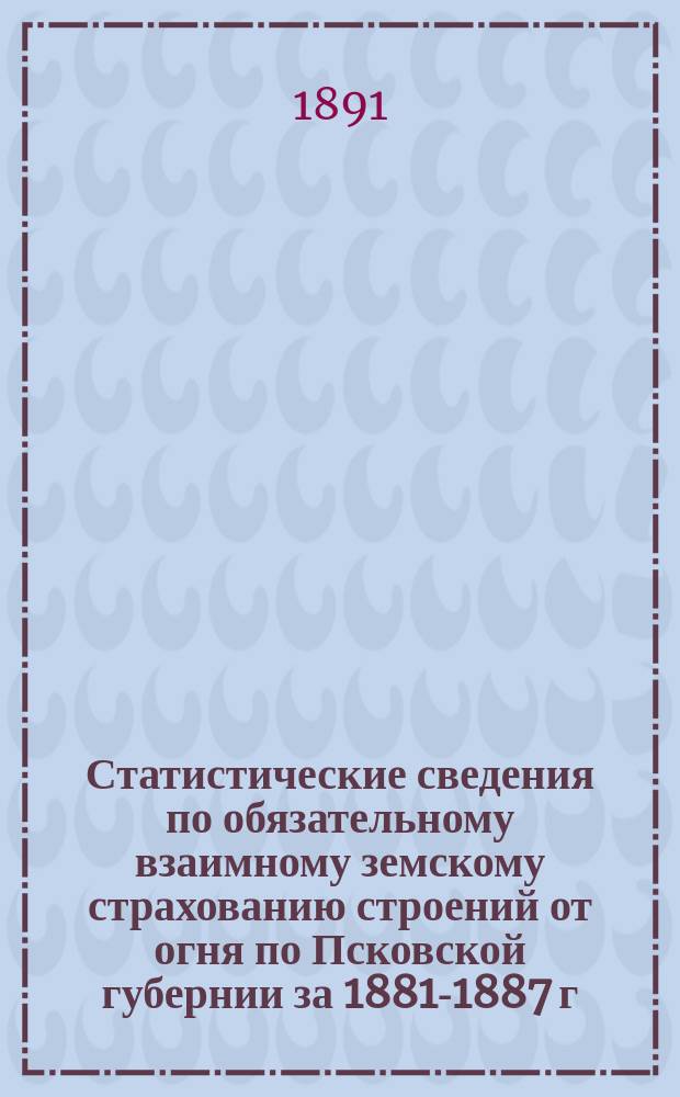 Статистические сведения по обязательному взаимному земскому страхованию строений от огня по Псковской губернии за 1881-1887 г : [1-2]. [2 : Уезды: Островский, Опочецкий, Новоржевский и Холмский]