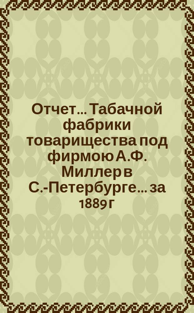Отчет... Табачной фабрики товарищества под фирмою А.Ф. Миллер в С.-Петербурге. ... за 1889 г.