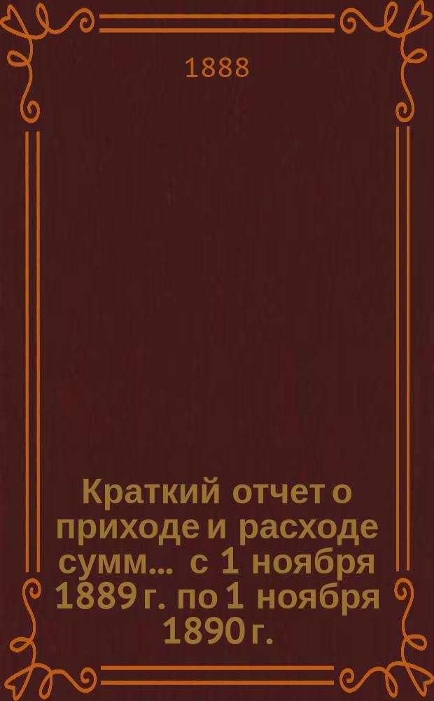 Краткий отчет о приходе и расходе сумм... ... с 1 ноября 1889 г. по 1 ноября 1890 г.
