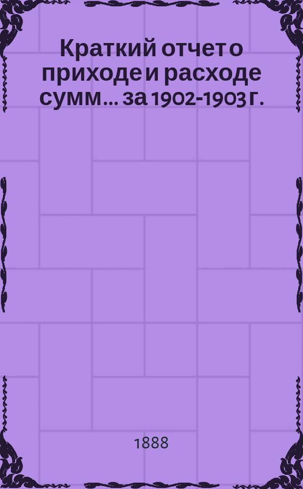 Краткий отчет о приходе и расходе сумм... ... за 1902-1903 г. : ... за 1902-1903 г. и смета на 1903-1904 год