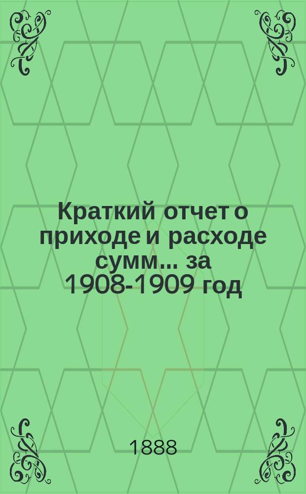 Краткий отчет о приходе и расходе сумм... ... за 1908-1909 год : ... за 1908-1909 год и смета на 1909-1910 год