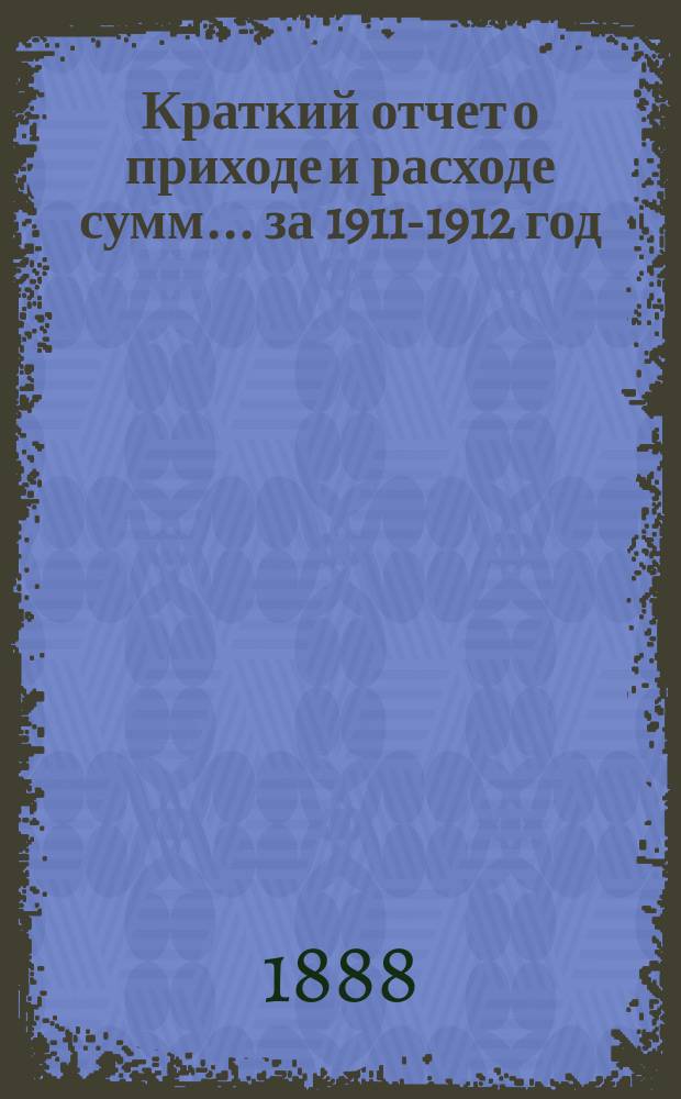 Краткий отчет о приходе и расходе сумм... ... за 1911-1912 год : ... за 1911-1912 год и смета на 1912-1913 год