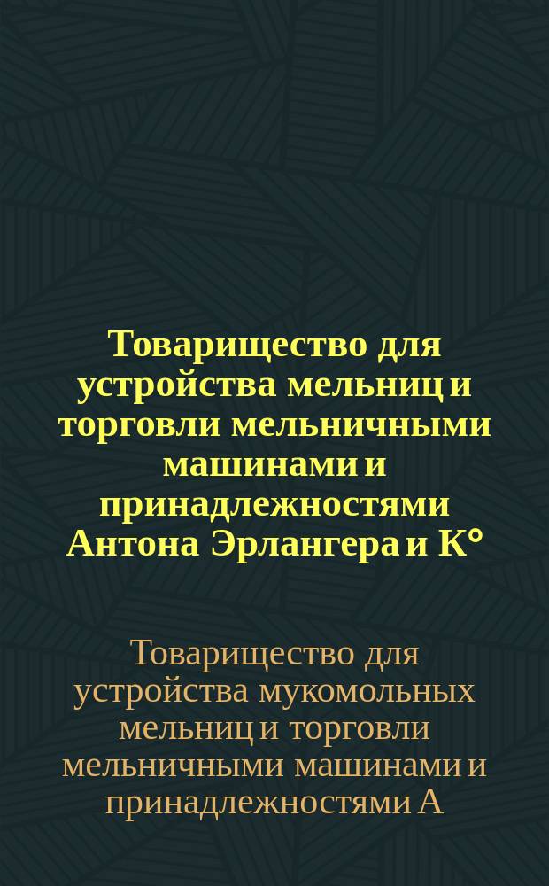 ... Товарищество для устройства мельниц и торговли мельничными машинами и принадлежностями Антона Эрлангера и К° : Краткое описание машин и принадлежностей к ним и благодарности от заказчиков-покупателей