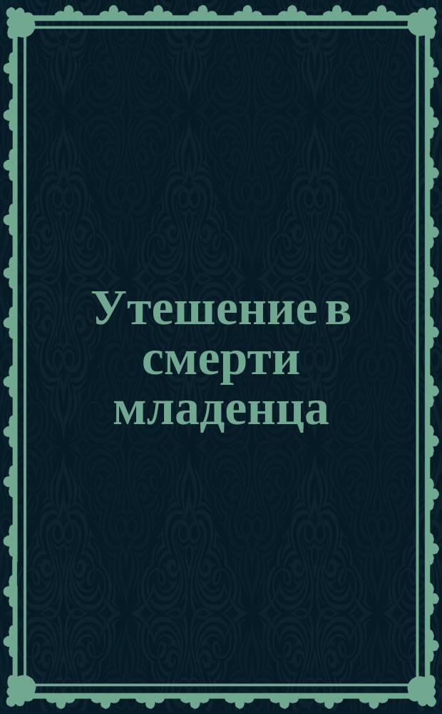 Утешение в смерти младенца: (Письмо к матери); Утешение в печали о мертворожденном младенце: (Письмо Филарета, митроп. Моск. к протоиерею)