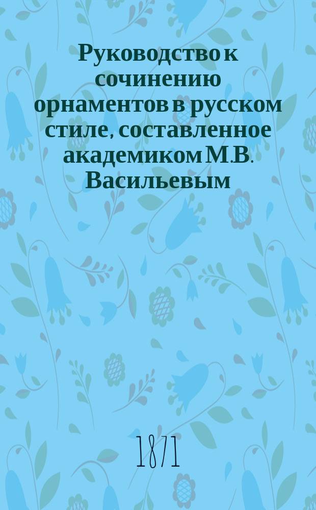 Руководство к сочинению орнаментов в русском стиле, составленное академиком М.В. Васильевым