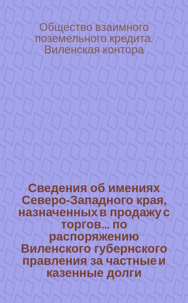 Сведения об имениях Северо-Западного края, назначенных в продажу с торгов... по распоряжению Виленского губернского правления за частные и казенные долги