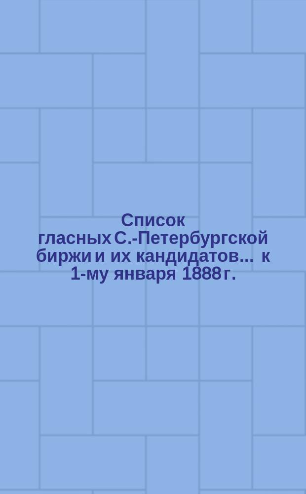 Список гласных С.-Петербургской биржи и их кандидатов... ... к 1-му января 1888 г.