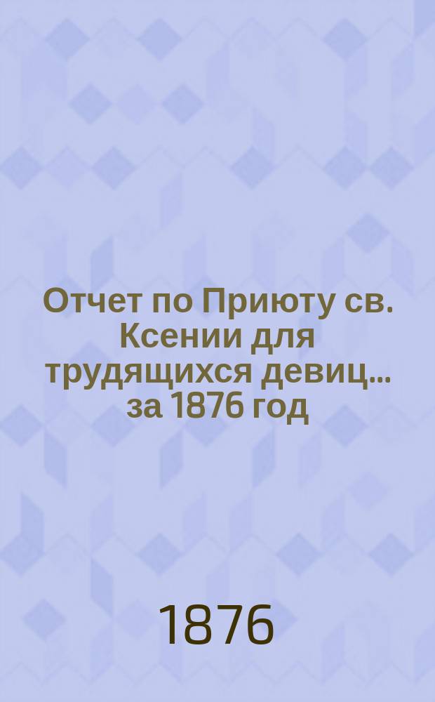 Отчет по Приюту св. Ксении для трудящихся девиц... ... [за 1876 год]