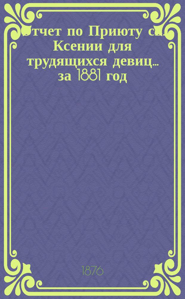 Отчет по Приюту св. Ксении для трудящихся девиц... ... за 1881 год