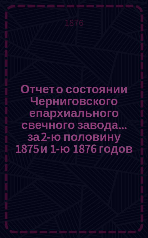 Отчет о состоянии Черниговского епархиального свечного завода... ... за 2-ю половину 1875 и 1-ю 1876 годов