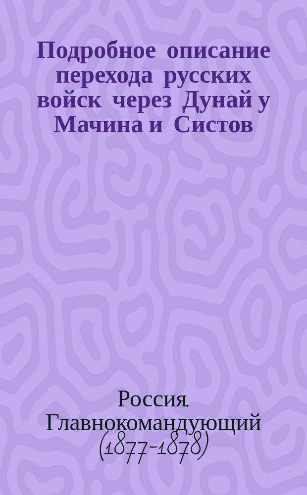 Подробное описание перехода русских войск через Дунай у Мачина и Систов : Копия с рапорта главнокомандующего действующею армией е. и. вел. государю имп. от 18 июня 1877 г