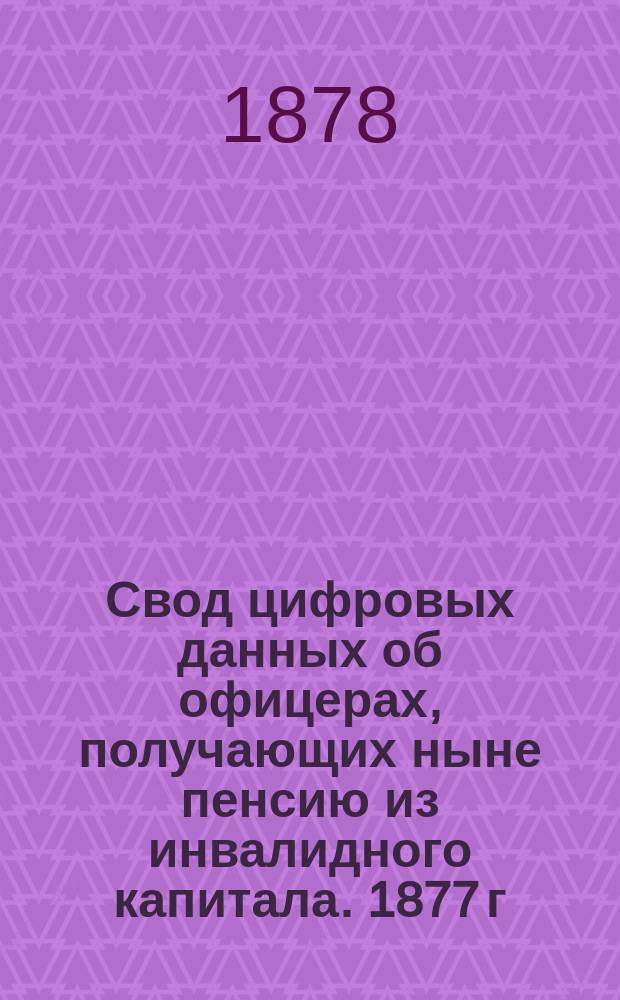 Свод цифровых данных об офицерах, получающих ныне пенсию из инвалидного капитала. 1877 г.