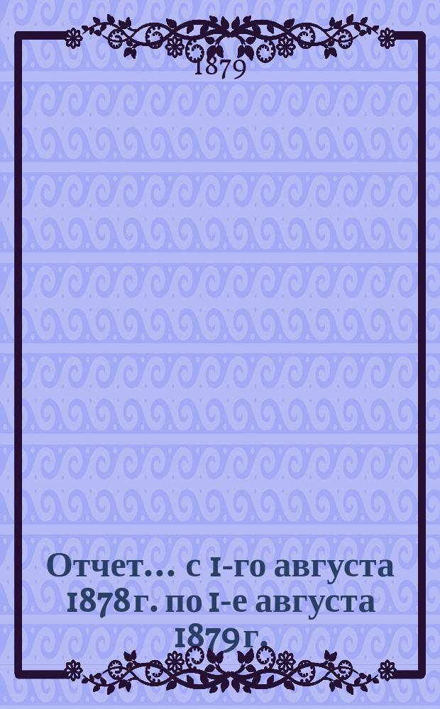Отчет... ... с 1-го августа 1878 г. по 1-е августа 1879 г.