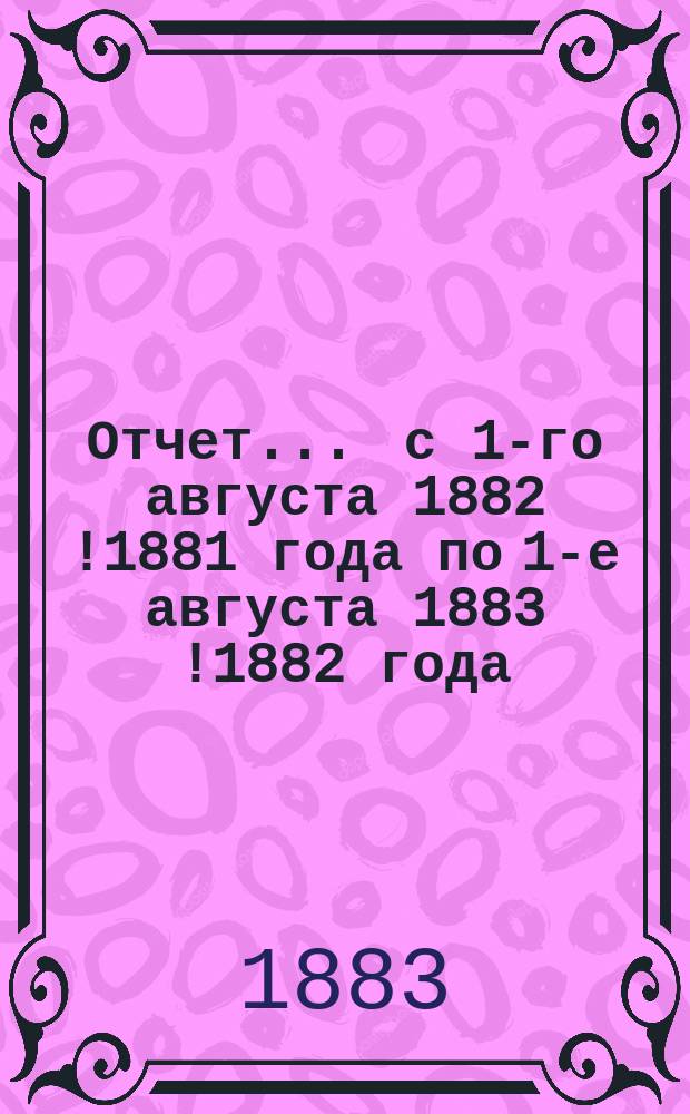 Отчет... ... с 1-го августа 1882 [!1881] года по 1-е августа 1883 [!1882] года