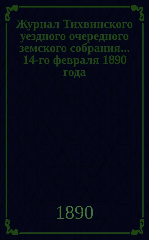 Журнал Тихвинского уездного очередного земского собрания... ... 14-го февраля 1890 года