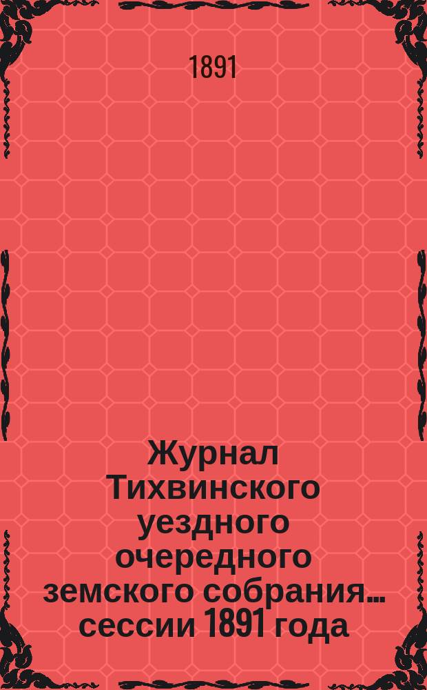 Журнал Тихвинского уездного очередного земского собрания... ... сессии 1891 года : ... сессии 1891 года и экстренных 14-го февраля, 16-го мая и 20-го августа 1891 года