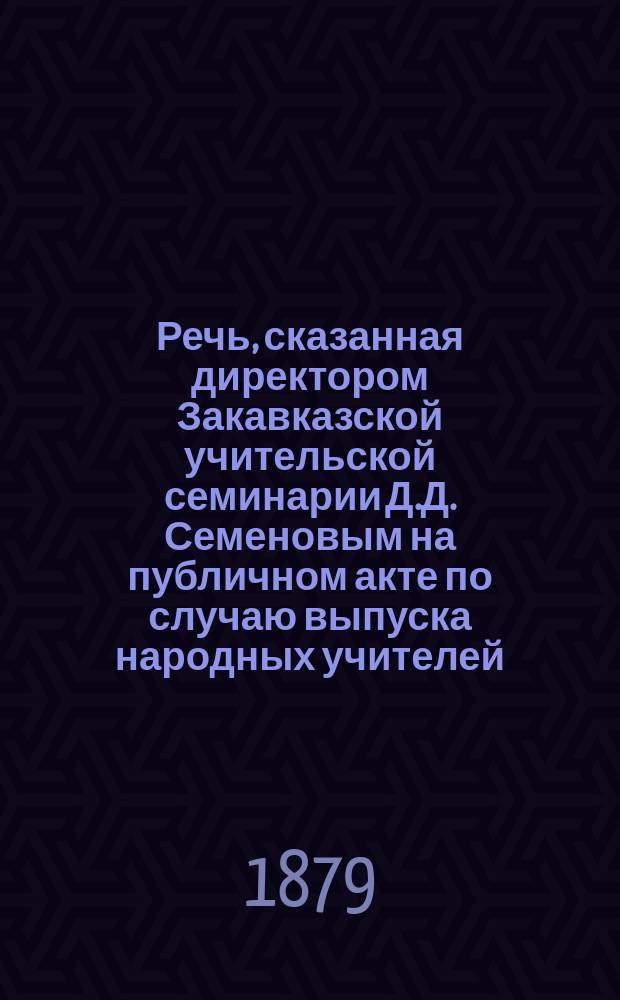 Речь, сказанная директором Закавказской учительской семинарии Д.Д. Семеновым на публичном акте по случаю выпуска народных учителей, 3 июня 1879 года