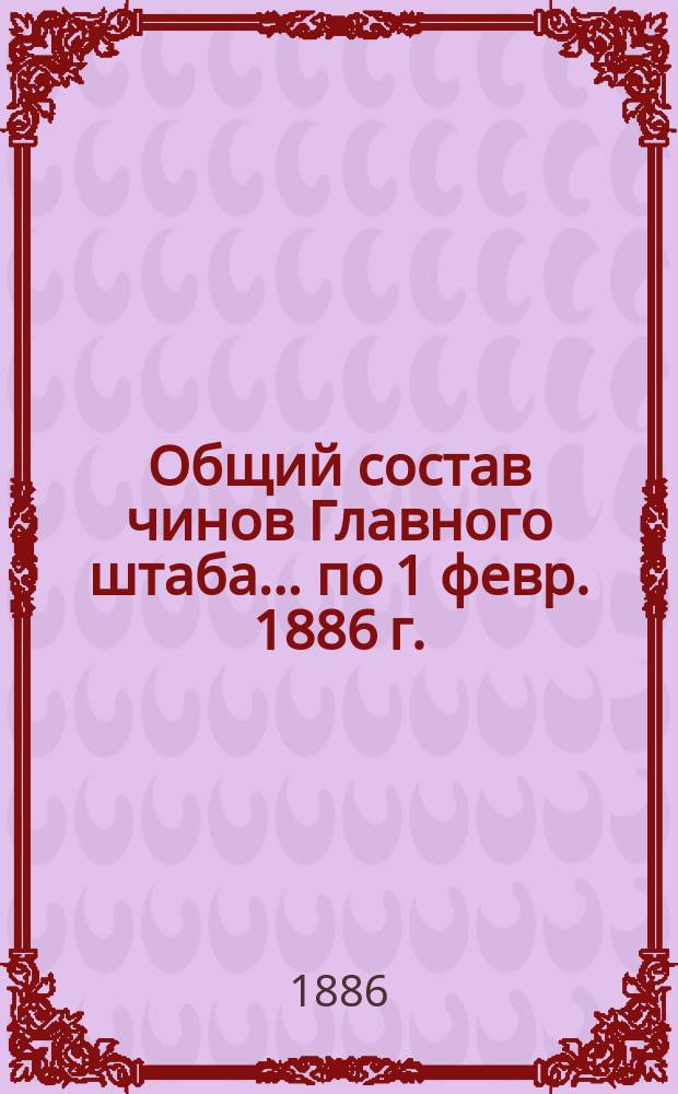Общий состав чинов Главного штаба. ... по 1 февр. 1886 г.