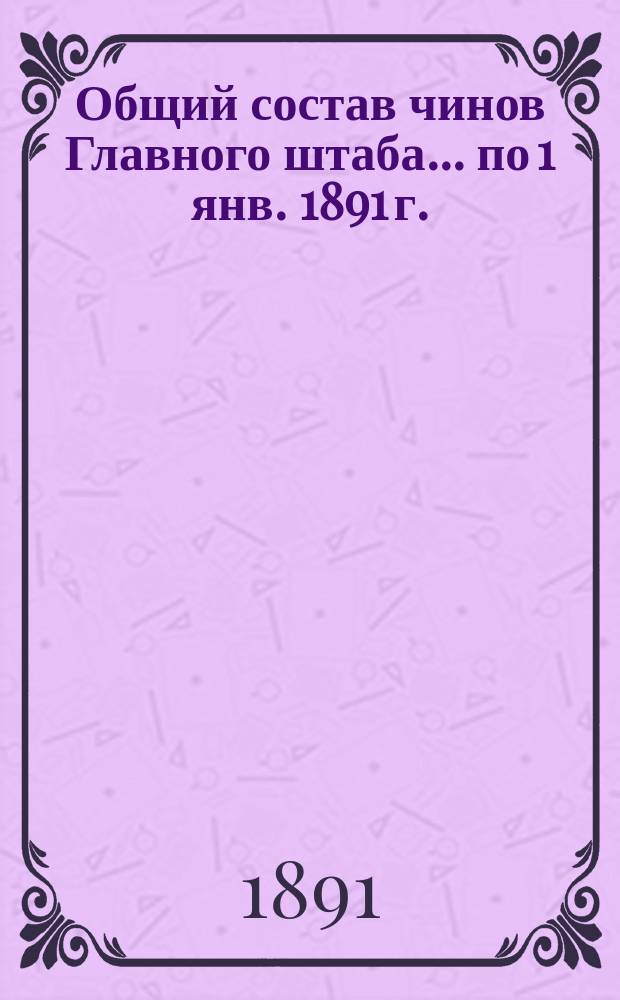 Общий состав чинов Главного штаба. ... по 1 янв. 1891 г.