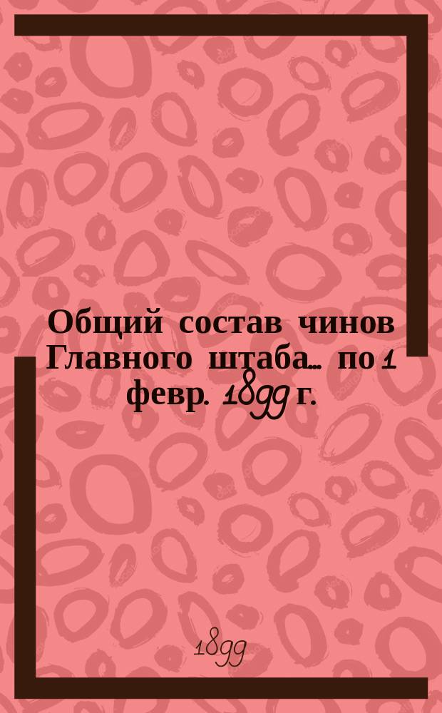 Общий состав чинов Главного штаба. ... по 1 февр. 1899 г.