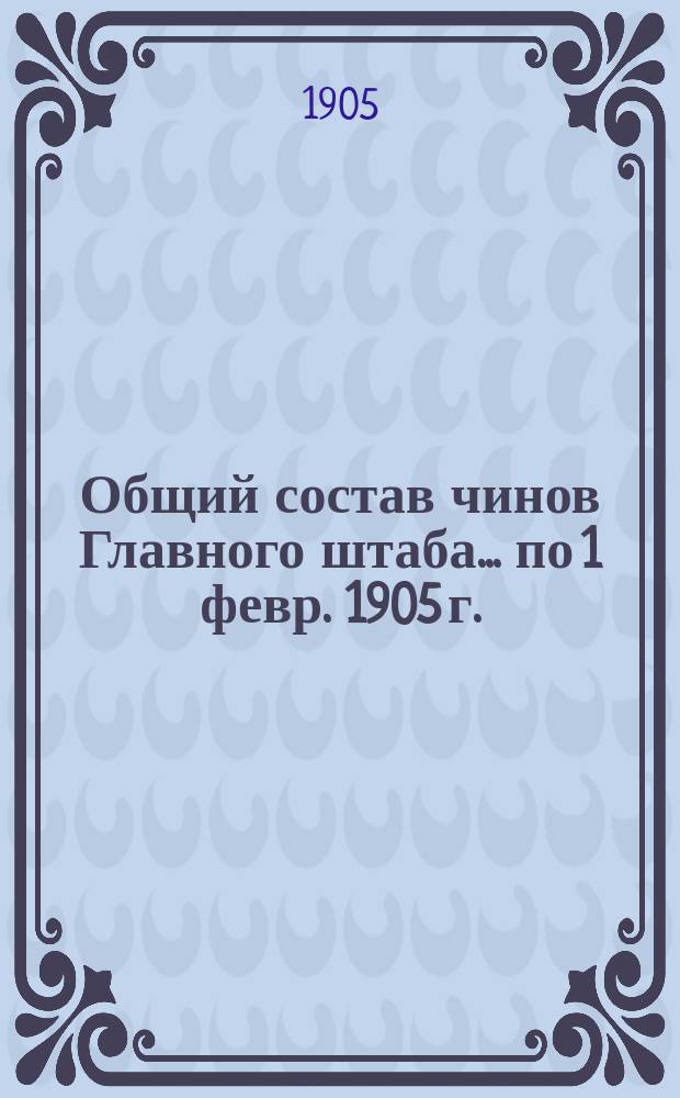 Общий состав чинов Главного штаба. ... по 1 февр. 1905 г.