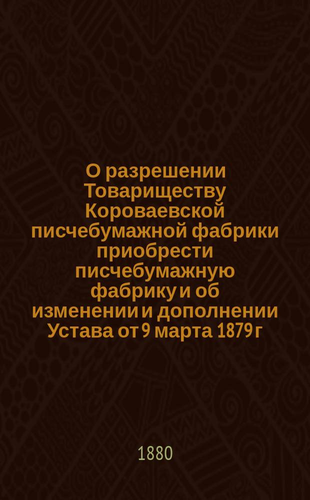 [О разрешении Товариществу Короваевской писчебумажной фабрики приобрести писчебумажную фабрику и об изменении и дополнении Устава от 9 марта 1879 г.] : В Правл. Т-ва Короваевской писчебумажной фабрики