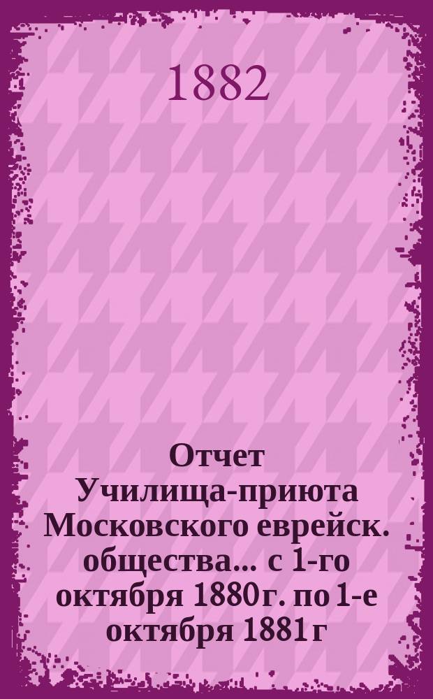 Отчет Училища-приюта Московского еврейск. общества... ... с 1-го октября 1880 г. по 1-е октября 1881 г.