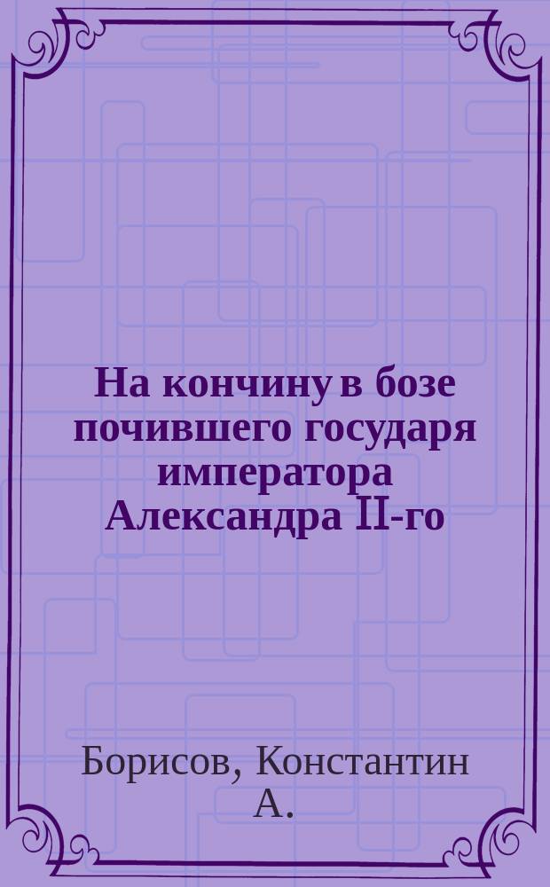 На кончину в бозе почившего государя императора Александра II-го : Стихотворение