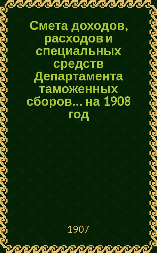 Смета доходов, расходов и специальных средств Департамента таможенных сборов... ... на 1908 год