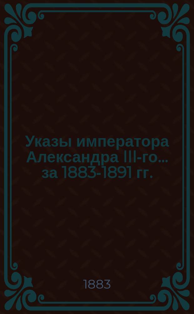 [Указы императора Александра III-го... ... [за 1883-1891 гг.