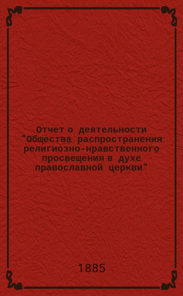Отчет о деятельности "Общества распространения религиозно-нравственного просвещения в духе православной церкви"... с краткими замечаниями о самом образовании Общества. ... за четвертый год его существования 1884-1885 гг.