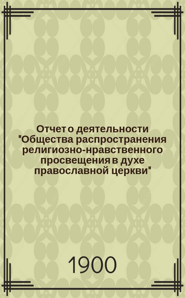 Отчет о деятельности "Общества распространения религиозно-нравственного просвещения в духе православной церкви"... с краткими замечаниями о самом образовании Общества. ... девятнадцатый год его существования за 1899 год