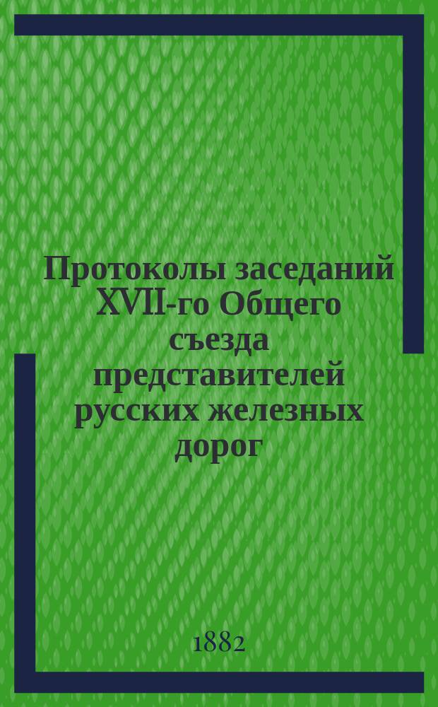 Протоколы заседаний XVII-го Общего съезда представителей русских железных дорог : Апр. 1882 г