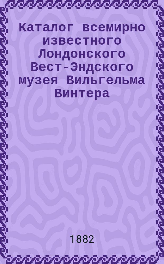 Каталог всемирно известного Лондонского Вест-Эндского музея Вильгельма Винтера : 4 отделения: 1. Инвизиция. 2. Худож. и науч. 3. Панорама. 4. Анатомическое