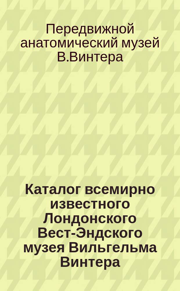 Каталог всемирно известного Лондонского Вест-Эндского музея Вильгельма Винтера : 3 отд-ния: 1. Худож. и науч. 2. Панорама. 3. Анатомическое